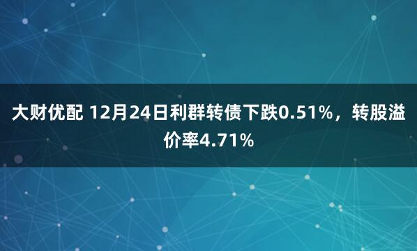 大财优配 12月24日利群转债下跌0.51%，转股溢价率4.71%