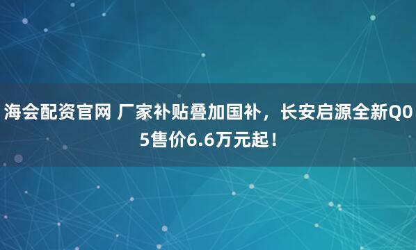 海会配资官网 厂家补贴叠加国补，长安启源全新Q05售价6.6万元起！