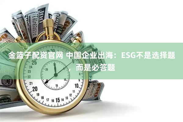 金篮子配资官网 中国企业出海：ESG不是选择题，而是必答题