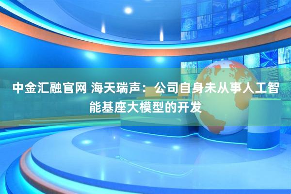 中金汇融官网 海天瑞声：公司自身未从事人工智能基座大模型的开发