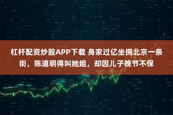 杠杆配资炒股APP下载 身家过亿坐拥北京一条街，陈道明得叫她姐，却因儿子晚节不保