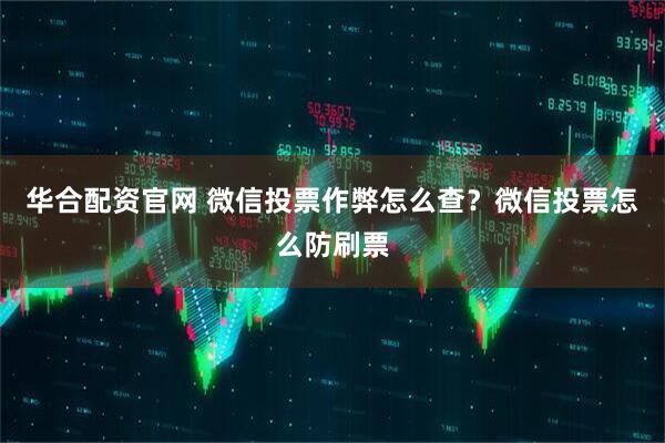 华合配资官网 微信投票作弊怎么查？微信投票怎么防刷票