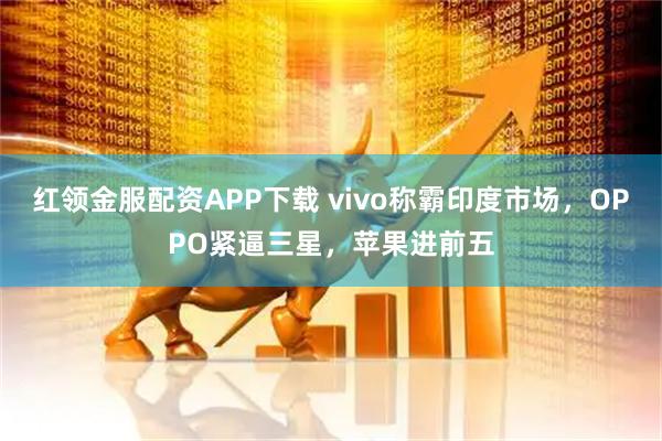 红领金服配资APP下载 vivo称霸印度市场，OPPO紧逼三星，苹果进前五