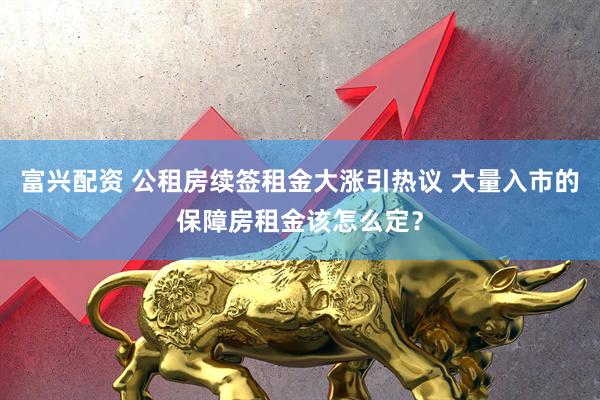 富兴配资 公租房续签租金大涨引热议 大量入市的保障房租金该怎么定？