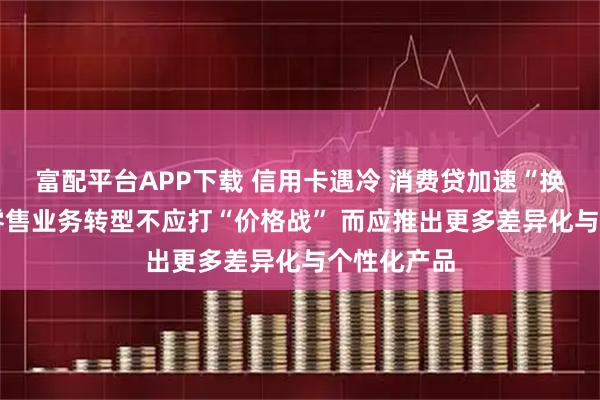 富配平台APP下载 信用卡遇冷 消费贷加速“换挡” 银行零售业务转型不应打“价格战” 而应推出更多差异化与个性化产品