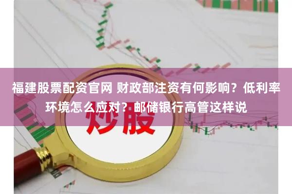 福建股票配资官网 财政部注资有何影响？低利率环境怎么应对？邮储银行高管这样说