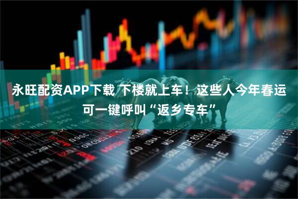 永旺配资APP下载 下楼就上车！这些人今年春运可一键呼叫“返乡专车”