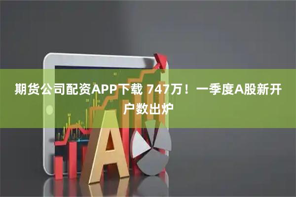 期货公司配资APP下载 747万！一季度A股新开户数出炉