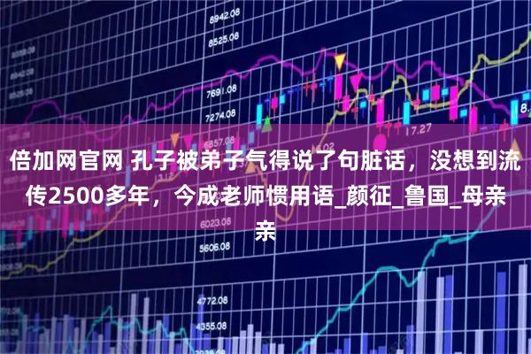 倍加网官网 孔子被弟子气得说了句脏话，没想到流传2500多年，今成老师惯用语_颜征_鲁国_母亲