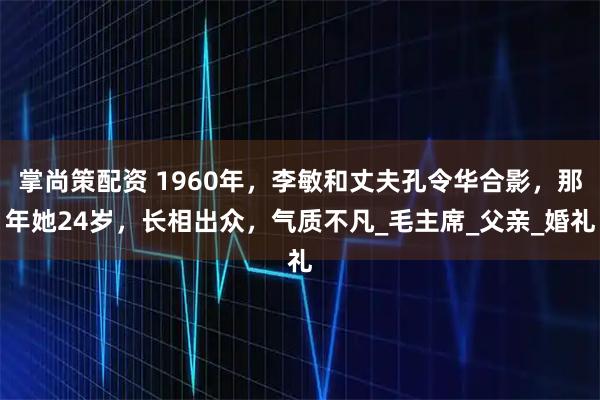 掌尚策配资 1960年，李敏和丈夫孔令华合影，那年她24岁，长相出众，气质不凡_毛主席_父亲_婚礼