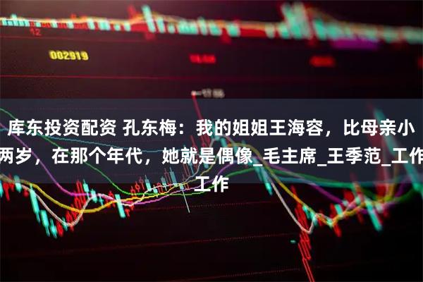 库东投资配资 孔东梅：我的姐姐王海容，比母亲小两岁，在那个年代，她就是偶像_毛主席_王季范_工作