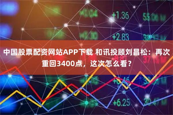 中国股票配资网站APP下载 和讯投顾刘昌松：再次重回3400点，这次怎么看？