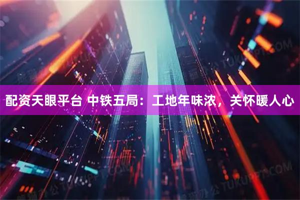 配资天眼平台 中铁五局：工地年味浓，关怀暖人心