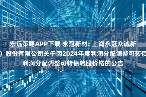 宏远策略APP下载 永冠新材: 上海永冠众诚新材料科技（集团）股份有限公司关于因2024年度利润分配调整可转债转股价格的公告