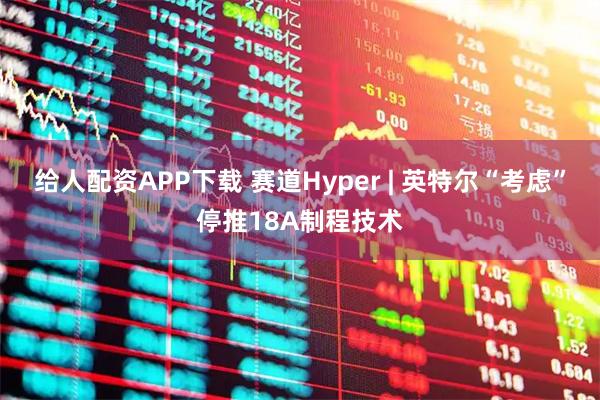 给人配资APP下载 赛道Hyper | 英特尔“考虑”停推18A制程技术