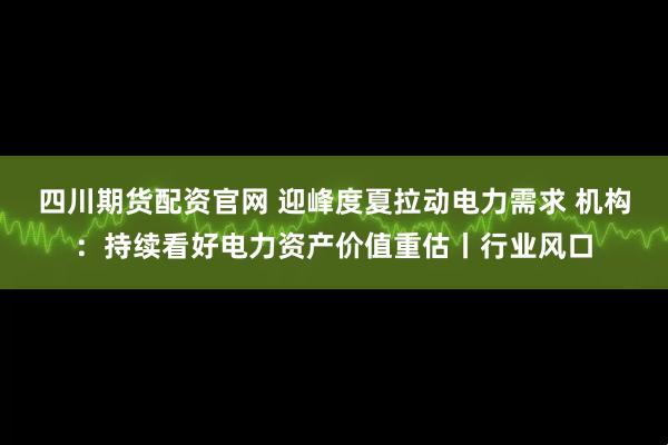 四川期货配资官网 迎峰度夏拉动电力需求 机构：持续看好电力资产价值重估丨行业风口