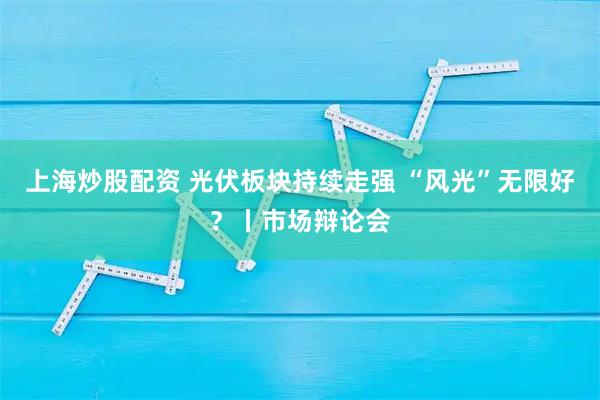 上海炒股配资 光伏板块持续走强 “风光”无限好？丨市场辩论会