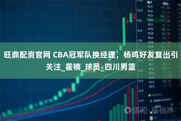 旺鼎配资官网 CBA冠军队换经理，杨鸣好友复出引关注_霍楠_球员_四川男篮