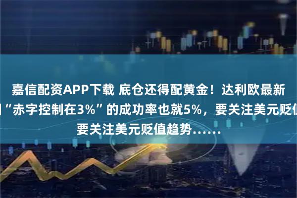 嘉信配资APP下载 底仓还得配黄金！达利欧最新对话：美国“赤字控制在3%”的成功率也就5%，要关注美元贬值趋势……