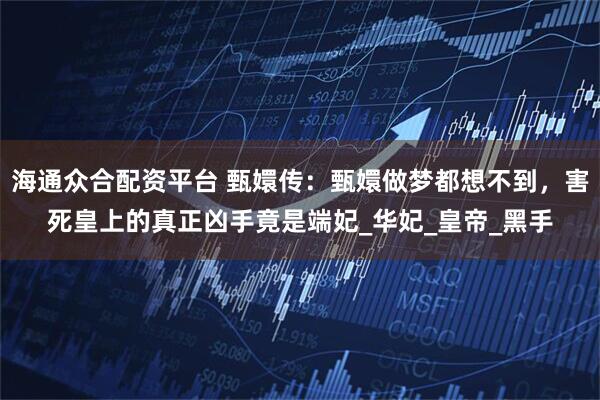 海通众合配资平台 甄嬛传：甄嬛做梦都想不到，害死皇上的真正凶手竟是端妃_华妃_皇帝_黑手