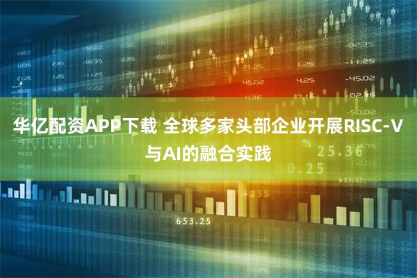 华亿配资APP下载 全球多家头部企业开展RISC-V与AI的融合实践