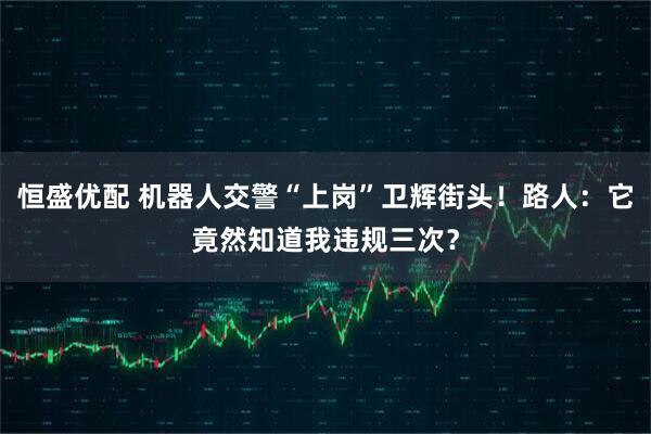 恒盛优配 机器人交警“上岗”卫辉街头！路人：它竟然知道我违规三次？