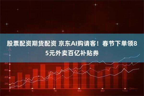 股票配资期货配资 京东AI购请客！春节下单领85元外卖百亿补贴券