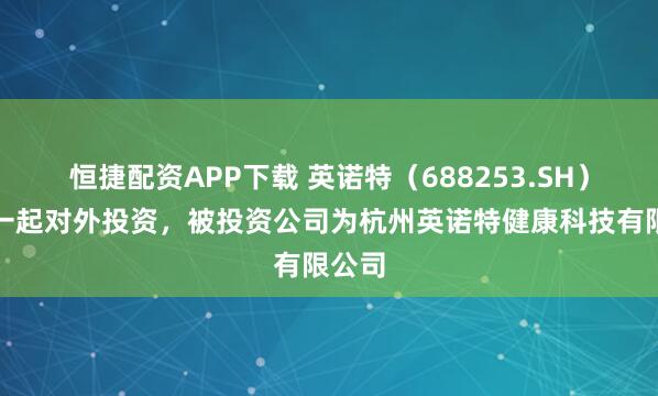 恒捷配资APP下载 英诺特（688253.SH）新增一起对外投资，被投资公司为杭州英诺特健康科技有限公司