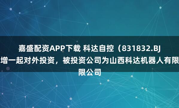 嘉盛配资APP下载 科达自控（831832.BJ）新增一起对外投资，被投资公司为山西科达机器人有限公司