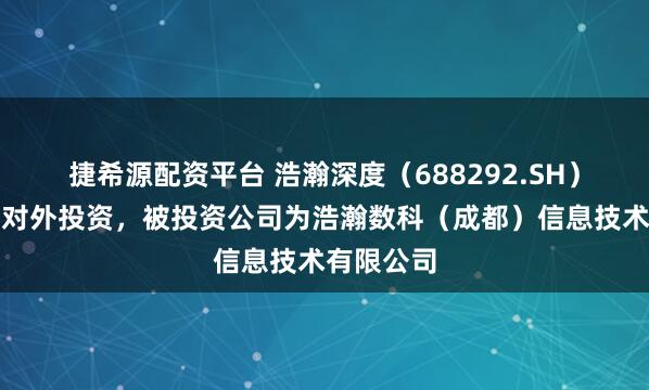 捷希源配资平台 浩瀚深度(688292.SH)新增一起对外投资,被投资公司为浩瀚数科(成都)信息技术有限公司