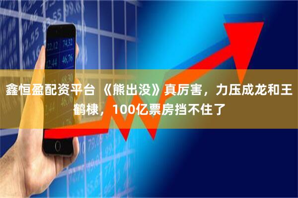 鑫恒盈配资平台 《熊出没》真厉害，力压成龙和王鹤棣，100亿票房挡不住了