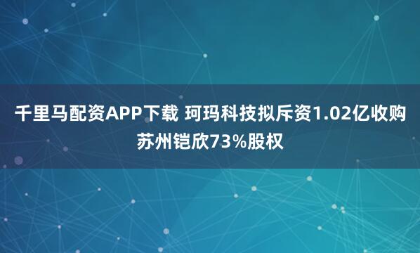 千里马配资APP下载 珂玛科技拟斥资1.02亿收购苏州铠欣73%股权