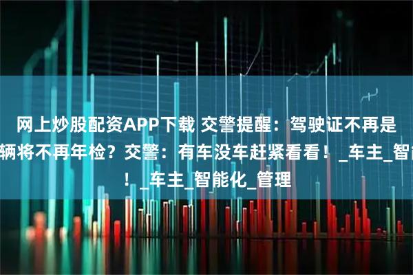 网上炒股配资APP下载 交警提醒：驾驶证不再是12分？车辆将不再年检？交警：有车没车赶紧看看！_车主_智能化_管理