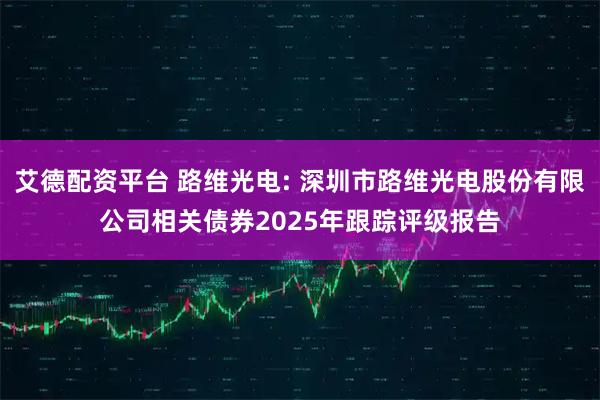 艾德配资平台 路维光电: 深圳市路维光电股份有限公司相关债券2025年跟踪评级报告