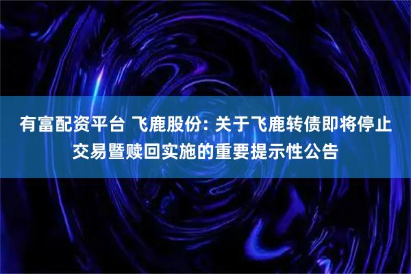 有富配资平台 飞鹿股份: 关于飞鹿转债即将停止交易暨赎回实施的重要提示性公告