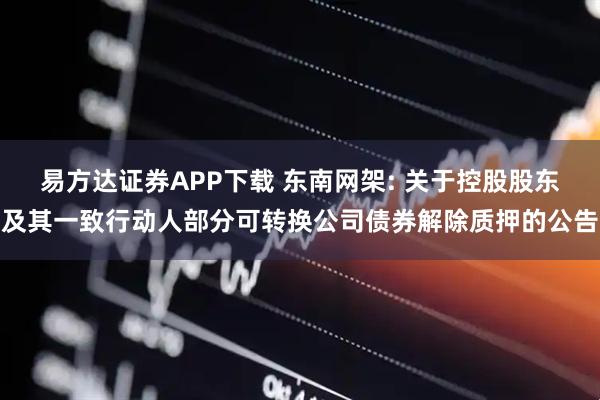 易方达证券APP下载 东南网架: 关于控股股东及其一致行动人部分可转换公司债券解除质押的公告