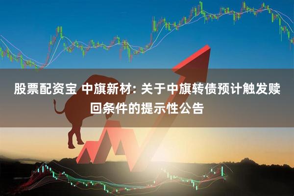 股票配资宝 中旗新材: 关于中旗转债预计触发赎回条件的提示性公告