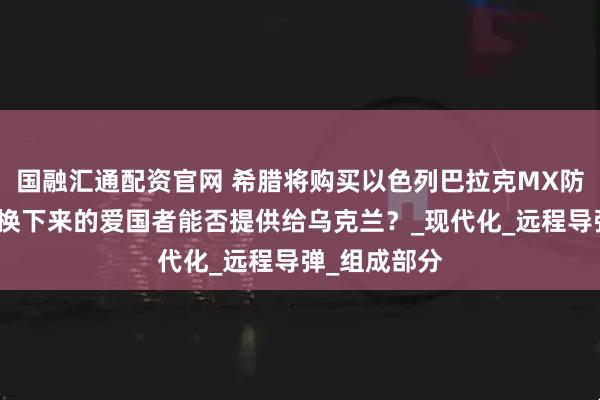 国融汇通配资官网 希腊将购买以色列巴拉克MX防空系统：替换下来的爱国者能否提供给乌克兰？_现代化_远程导弹_组成部分