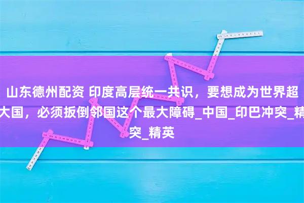 山东德州配资 印度高层统一共识，要想成为世界超级大国，必须扳倒邻国这个最大障碍_中国_印巴冲突_精英