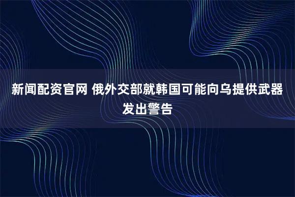 新闻配资官网 俄外交部就韩国可能向乌提供武器发出警告