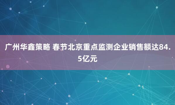广州华鑫策略 春节北京重点监测企业销售额达84.5亿元