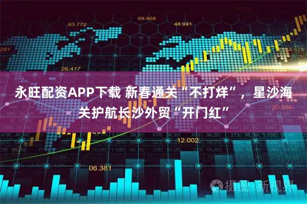 永旺配资APP下载 新春通关“不打烊”，星沙海关护航长沙外贸“开门红”