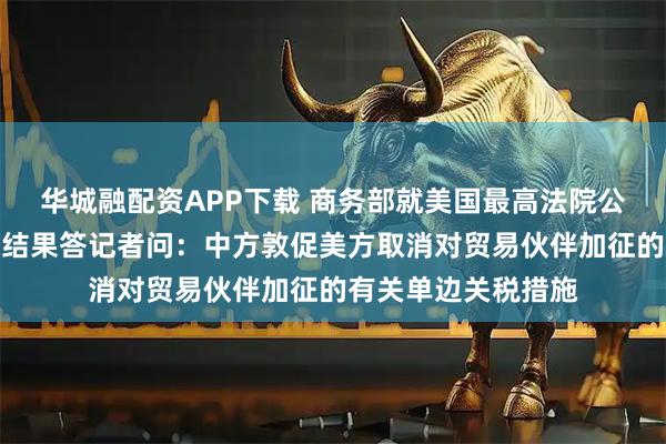 华城融配资APP下载 商务部就美国最高法院公布关税诉讼案裁决结果答记者问：中方敦促美方取消对贸易伙伴加征的有关单边关税措施