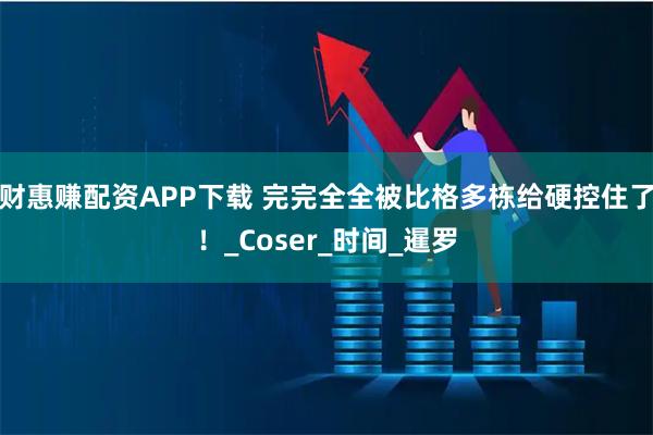 财惠赚配资APP下载 完完全全被比格多栋给硬控住了！_Coser_时间_暹罗