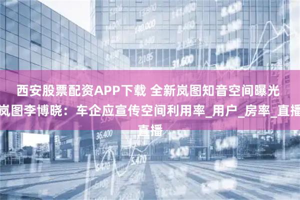 西安股票配资APP下载 全新岚图知音空间曝光 岚图李博晓：车企应宣传空间利用率_用户_房率_直播