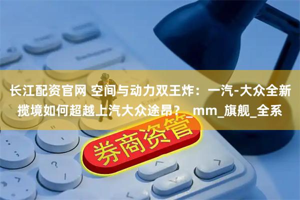 长江配资官网 空间与动力双王炸：一汽-大众全新揽境如何超越上汽大众途昂？_mm_旗舰_全系