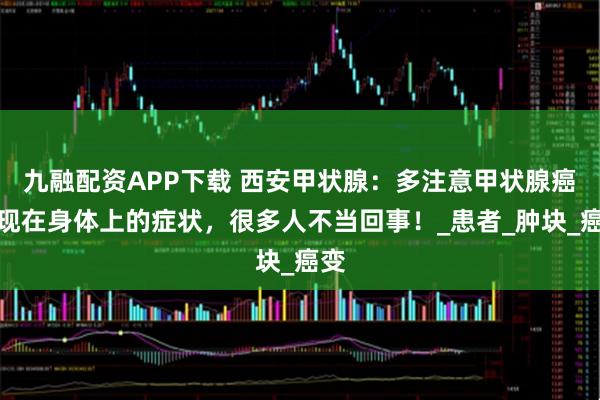 九融配资APP下载 西安甲状腺：多注意甲状腺癌表现在身体上的症状，很多人不当回事！_患者_肿块_癌变