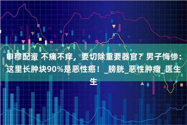 申穆配资 不痛不痒，要切除重要器官？男子悔惨：这里长肿块90%是恶性癌！_膀胱_恶性肿瘤_医生