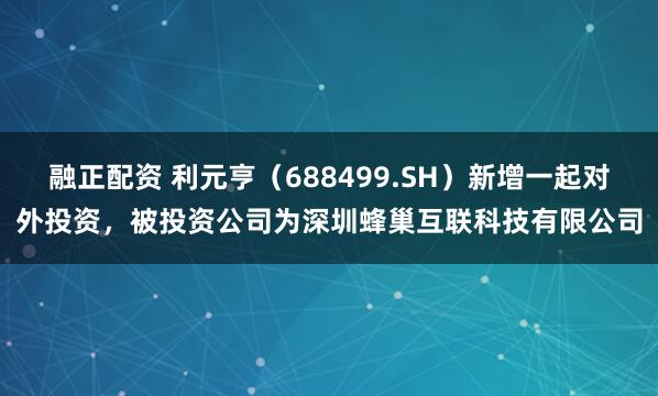 融正配资 利元亨（688499.SH）新增一起对外投资，被投资公司为深圳蜂巢互联科技有限公司