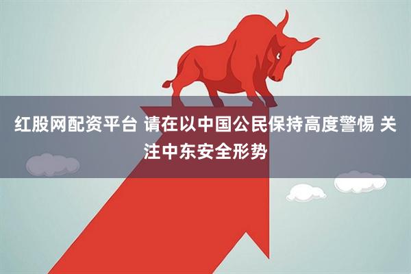 红股网配资平台 请在以中国公民保持高度警惕 关注中东安全形势